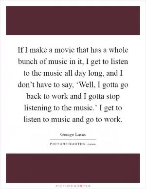 If I make a movie that has a whole bunch of music in it, I get to listen to the music all day long, and I don’t have to say, ‘Well, I gotta go back to work and I gotta stop listening to the music.’ I get to listen to music and go to work Picture Quote #1