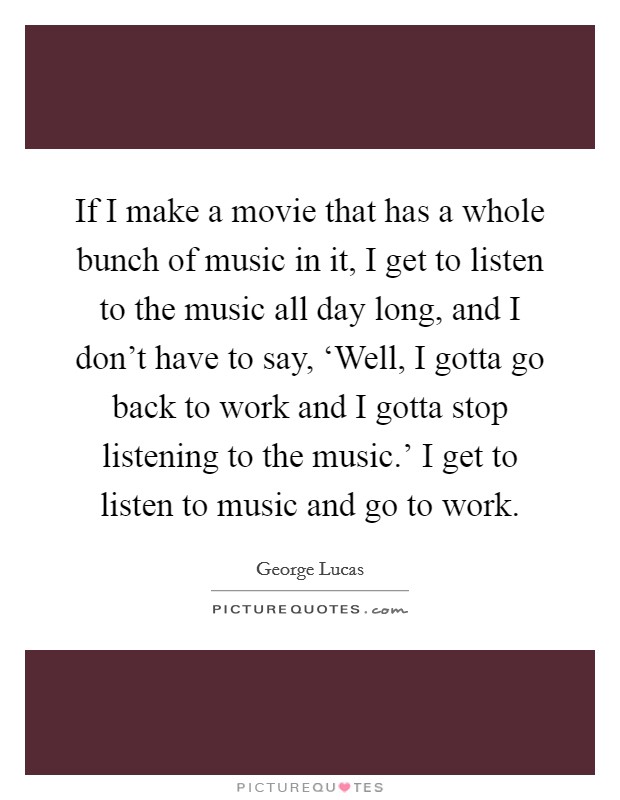 If I make a movie that has a whole bunch of music in it, I get to listen to the music all day long, and I don't have to say, ‘Well, I gotta go back to work and I gotta stop listening to the music.' I get to listen to music and go to work Picture Quote #1
