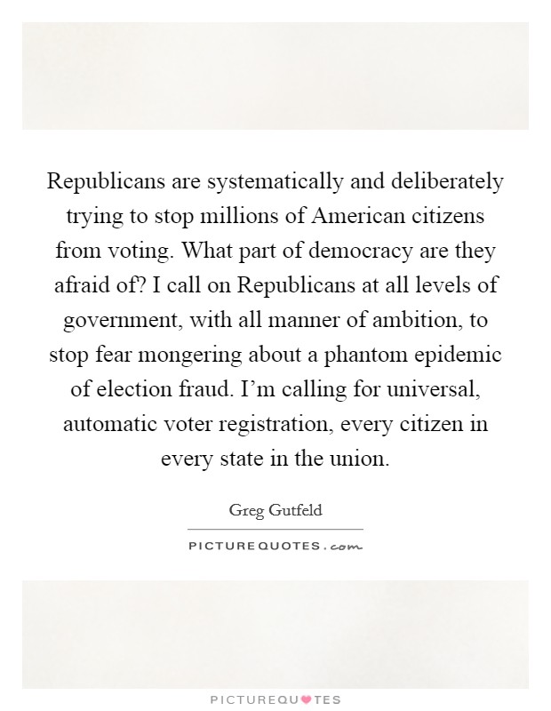 Republicans are systematically and deliberately trying to stop millions of American citizens from voting. What part of democracy are they afraid of? I call on Republicans at all levels of government, with all manner of ambition, to stop fear mongering about a phantom epidemic of election fraud. I'm calling for universal, automatic voter registration, every citizen in every state in the union Picture Quote #1