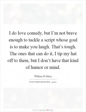 I do love comedy, but I’m not brave enough to tackle a script whose goal is to make you laugh. That’s tough. The ones that can do it, I tip my hat off to them, but I don’t have that kind of humor or mind Picture Quote #1