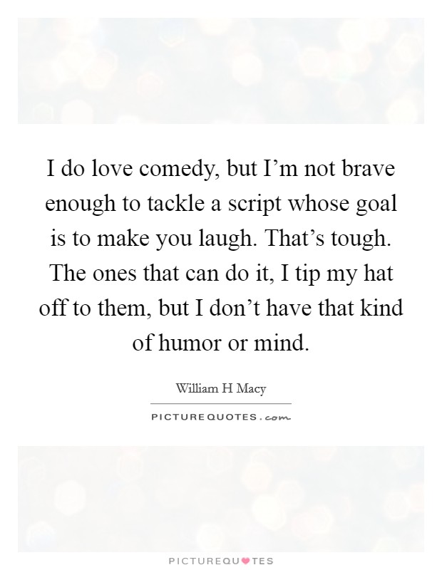 I do love comedy, but I'm not brave enough to tackle a script whose goal is to make you laugh. That's tough. The ones that can do it, I tip my hat off to them, but I don't have that kind of humor or mind Picture Quote #1