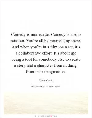 Comedy is immediate. Comedy is a solo mission. You’re all by yourself, up there. And when you’re in a film, on a set, it’s a collaborative effort. It’s about me being a tool for somebody else to create a story and a character from nothing, from their imagination Picture Quote #1