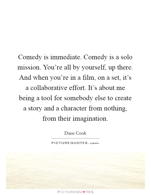 Comedy is immediate. Comedy is a solo mission. You're all by yourself, up there. And when you're in a film, on a set, it's a collaborative effort. It's about me being a tool for somebody else to create a story and a character from nothing, from their imagination Picture Quote #1