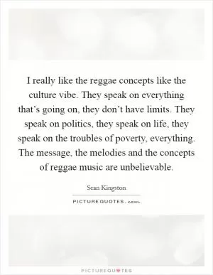 I really like the reggae concepts like the culture vibe. They speak on everything that’s going on, they don’t have limits. They speak on politics, they speak on life, they speak on the troubles of poverty, everything. The message, the melodies and the concepts of reggae music are unbelievable Picture Quote #1