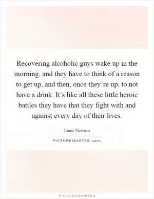 Recovering alcoholic guys wake up in the morning, and they have to think of a reason to get up, and then, once they’re up, to not have a drink. It’s like all these little heroic battles they have that they fight with and against every day of their lives Picture Quote #1
