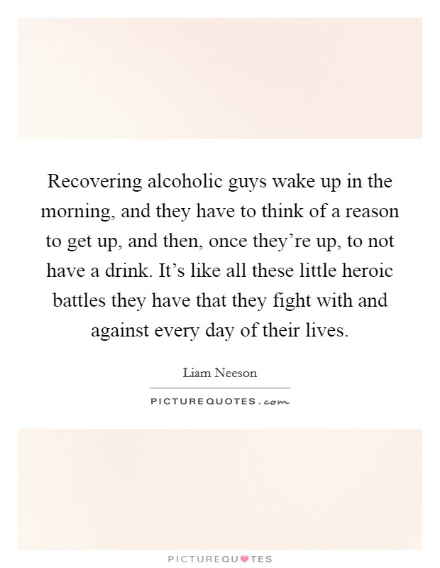 Recovering alcoholic guys wake up in the morning, and they have to think of a reason to get up, and then, once they're up, to not have a drink. It's like all these little heroic battles they have that they fight with and against every day of their lives Picture Quote #1
