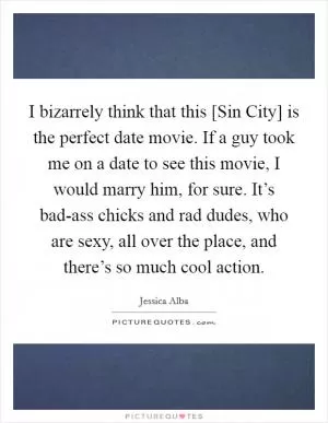 I bizarrely think that this [Sin City] is the perfect date movie. If a guy took me on a date to see this movie, I would marry him, for sure. It’s bad-ass chicks and rad dudes, who are sexy, all over the place, and there’s so much cool action Picture Quote #1
