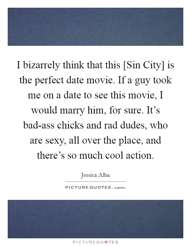 I bizarrely think that this [Sin City] is the perfect date movie. If a guy took me on a date to see this movie, I would marry him, for sure. It's bad-ass chicks and rad dudes, who are sexy, all over the place, and there's so much cool action Picture Quote #1