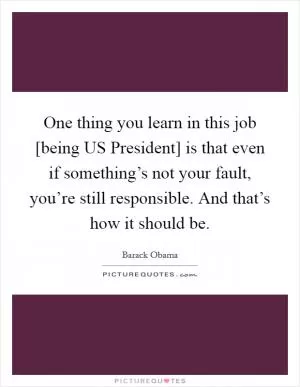 One thing you learn in this job [being US President] is that even if something’s not your fault, you’re still responsible. And that’s how it should be Picture Quote #1
