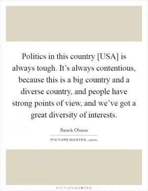 Politics in this country [USA] is always tough. It’s always contentious, because this is a big country and a diverse country, and people have strong points of view, and we’ve got a great diversity of interests Picture Quote #1