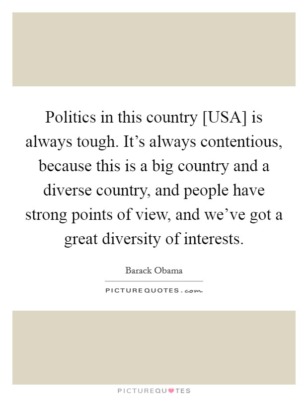 Politics in this country [USA] is always tough. It's always contentious, because this is a big country and a diverse country, and people have strong points of view, and we've got a great diversity of interests Picture Quote #1