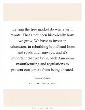 Letting the free market do whatever it wants. That’s not been historically how we grow. We have to invest in education, in rebuilding broadband lines and roads and runways, and it’s important that we bring back American manufacturing and regulations to prevent consumers from being cheated Picture Quote #1
