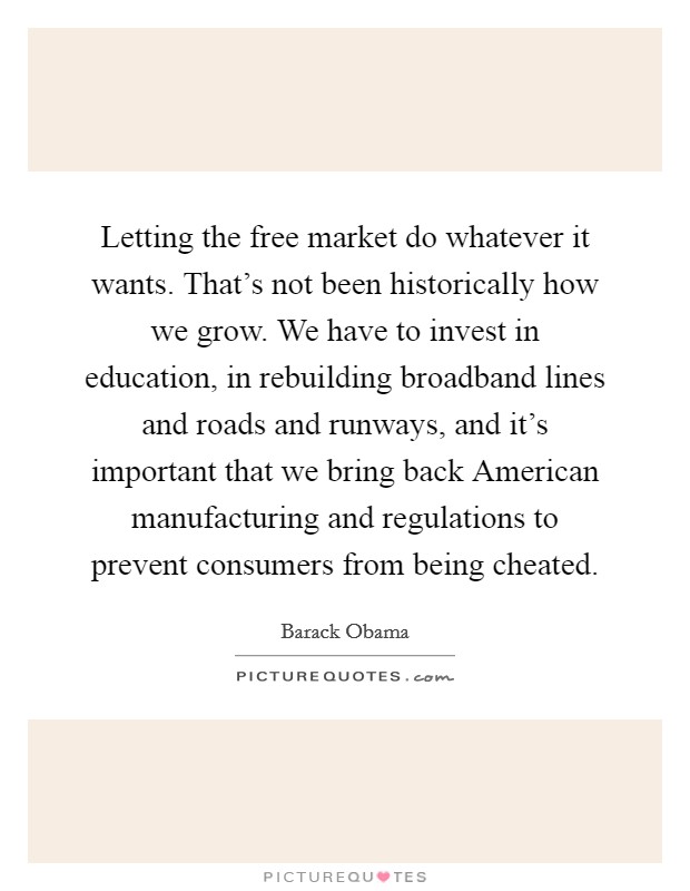 Letting the free market do whatever it wants. That's not been historically how we grow. We have to invest in education, in rebuilding broadband lines and roads and runways, and it's important that we bring back American manufacturing and regulations to prevent consumers from being cheated Picture Quote #1