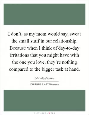 I don’t, as my mom would say, sweat the small stuff in our relationship. Because when I think of day-to-day irritations that you might have with the one you love, they’re nothing compared to the bigger task at hand Picture Quote #1