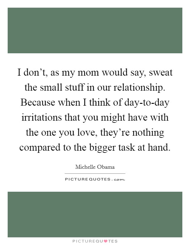 I don't, as my mom would say, sweat the small stuff in our relationship. Because when I think of day-to-day irritations that you might have with the one you love, they're nothing compared to the bigger task at hand Picture Quote #1