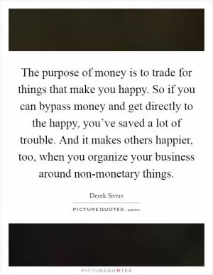The purpose of money is to trade for things that make you happy. So if you can bypass money and get directly to the happy, you’ve saved a lot of trouble. And it makes others happier, too, when you organize your business around non-monetary things Picture Quote #1