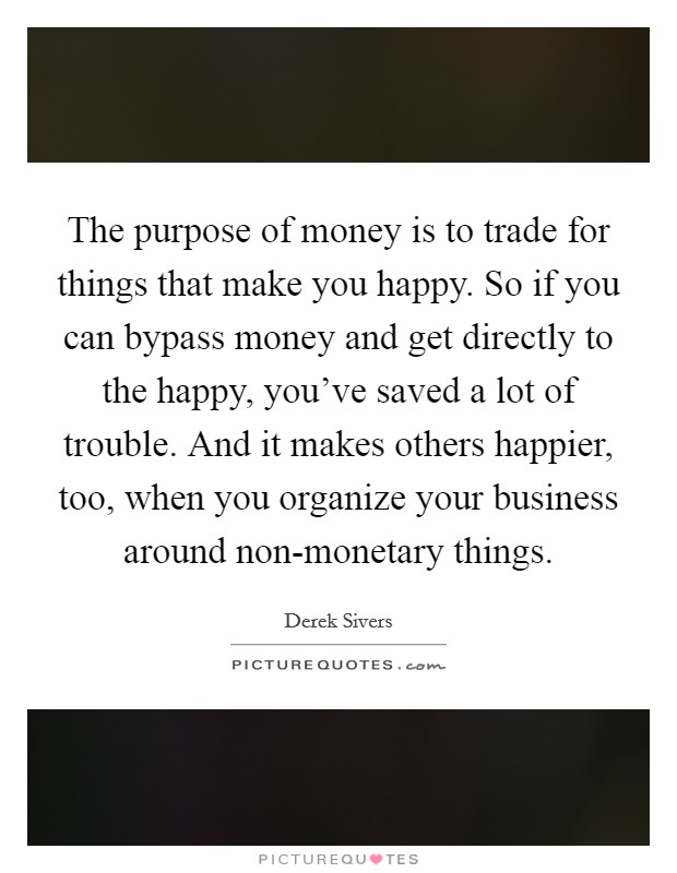 The purpose of money is to trade for things that make you happy. So if you can bypass money and get directly to the happy, you've saved a lot of trouble. And it makes others happier, too, when you organize your business around non-monetary things Picture Quote #1