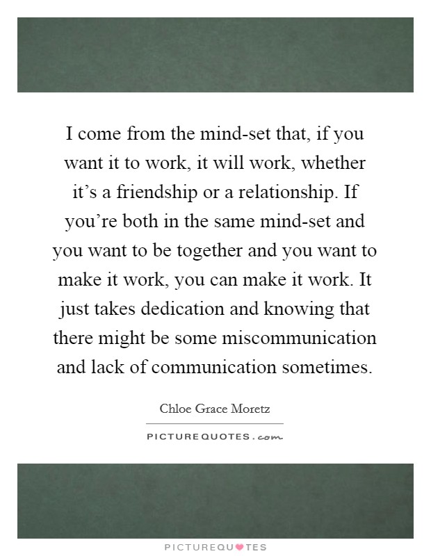 I come from the mind-set that, if you want it to work, it will work, whether it's a friendship or a relationship. If you're both in the same mind-set and you want to be together and you want to make it work, you can make it work. It just takes dedication and knowing that there might be some miscommunication and lack of communication sometimes Picture Quote #1