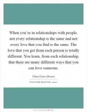 When you’re in relationships with people, not every relationship is the same and not every love that you find is the same. The love that you get from each person is totally different. You learn, from each relationship, that there are many different ways that you can love someone Picture Quote #1