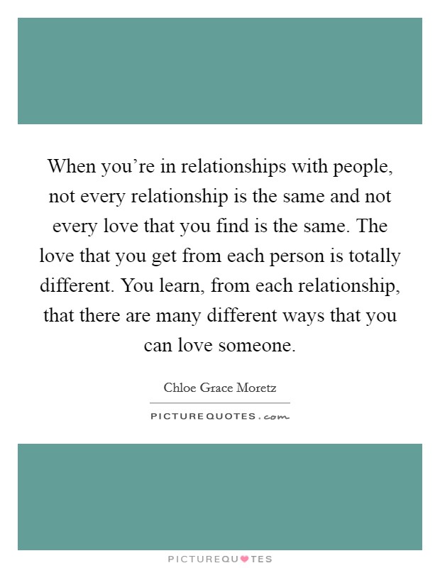 When you're in relationships with people, not every relationship is the same and not every love that you find is the same. The love that you get from each person is totally different. You learn, from each relationship, that there are many different ways that you can love someone Picture Quote #1