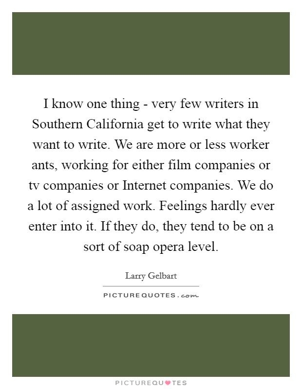 I know one thing - very few writers in Southern California get to write what they want to write. We are more or less worker ants, working for either film companies or tv companies or Internet companies. We do a lot of assigned work. Feelings hardly ever enter into it. If they do, they tend to be on a sort of soap opera level Picture Quote #1