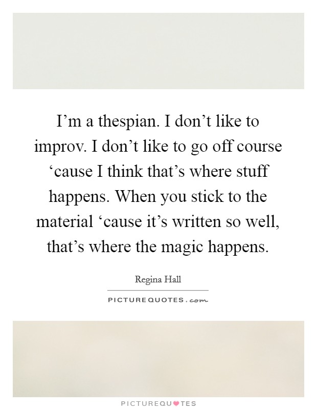 I'm a thespian. I don't like to improv. I don't like to go off course ‘cause I think that's where stuff happens. When you stick to the material ‘cause it's written so well, that's where the magic happens Picture Quote #1