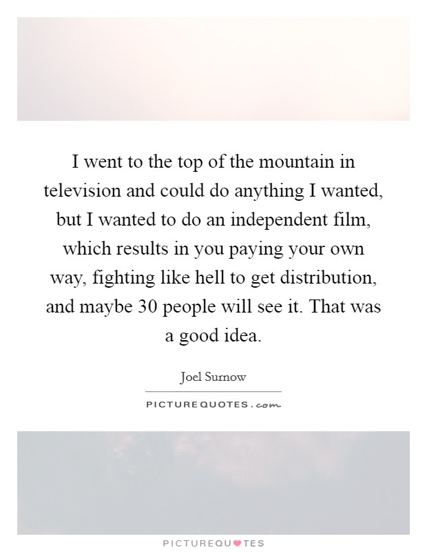 I went to the top of the mountain in television and could do anything I wanted, but I wanted to do an independent film, which results in you paying your own way, fighting like hell to get distribution, and maybe 30 people will see it. That was a good idea Picture Quote #1