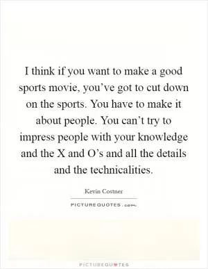 I think if you want to make a good sports movie, you’ve got to cut down on the sports. You have to make it about people. You can’t try to impress people with your knowledge and the X and O’s and all the details and the technicalities Picture Quote #1