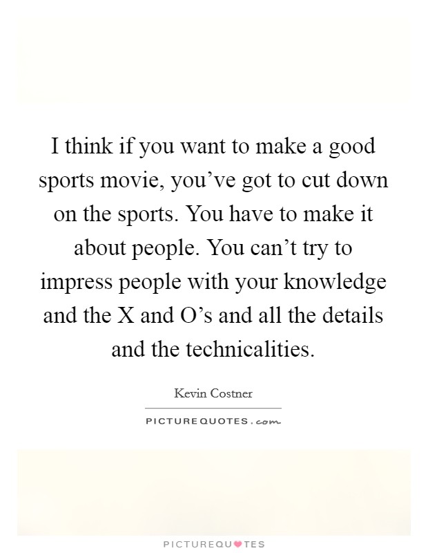 I think if you want to make a good sports movie, you've got to cut down on the sports. You have to make it about people. You can't try to impress people with your knowledge and the X and O's and all the details and the technicalities Picture Quote #1