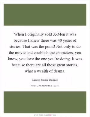 When I originally sold X-Men it was because I knew there was 40 years of stories. That was the point! Not only to do the movie and establish the characters, you know, you love the one you’re doing. It was because there are all these great stories, what a wealth of drama Picture Quote #1