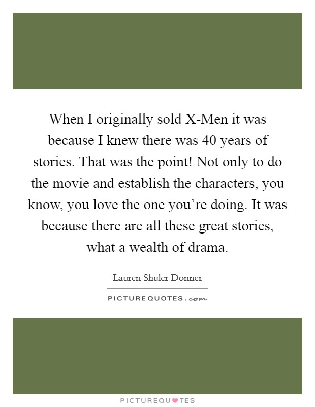 When I originally sold X-Men it was because I knew there was 40 years of stories. That was the point! Not only to do the movie and establish the characters, you know, you love the one you're doing. It was because there are all these great stories, what a wealth of drama Picture Quote #1