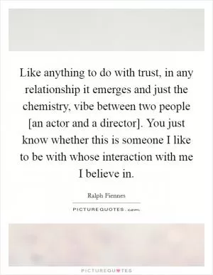 Like anything to do with trust, in any relationship it emerges and just the chemistry, vibe between two people [an actor and a director]. You just know whether this is someone I like to be with whose interaction with me I believe in Picture Quote #1