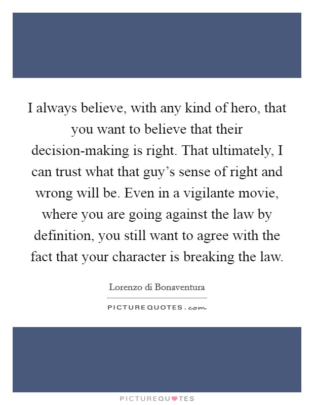 I always believe, with any kind of hero, that you want to believe that their decision-making is right. That ultimately, I can trust what that guy's sense of right and wrong will be. Even in a vigilante movie, where you are going against the law by definition, you still want to agree with the fact that your character is breaking the law Picture Quote #1