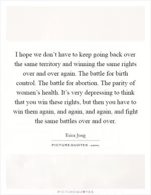 I hope we don’t have to keep going back over the same territory and winning the same rights over and over again. The battle for birth control. The battle for abortion. The parity of women’s health. It’s very depressing to think that you win these rights, but then you have to win them again, and again, and again, and fight the same battles over and over Picture Quote #1