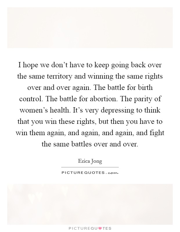I hope we don't have to keep going back over the same territory and winning the same rights over and over again. The battle for birth control. The battle for abortion. The parity of women's health. It's very depressing to think that you win these rights, but then you have to win them again, and again, and again, and fight the same battles over and over Picture Quote #1
