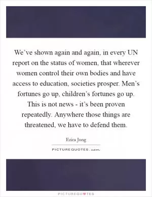 We’ve shown again and again, in every UN report on the status of women, that wherever women control their own bodies and have access to education, societies prosper. Men’s fortunes go up, children’s fortunes go up. This is not news - it’s been proven repeatedly. Anywhere those things are threatened, we have to defend them Picture Quote #1
