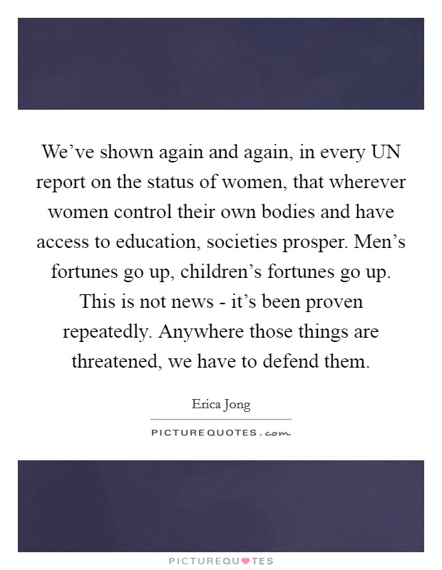 We've shown again and again, in every UN report on the status of women, that wherever women control their own bodies and have access to education, societies prosper. Men's fortunes go up, children's fortunes go up. This is not news - it's been proven repeatedly. Anywhere those things are threatened, we have to defend them Picture Quote #1