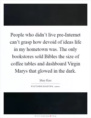 People who didn’t live pre-Internet can’t grasp how devoid of ideas life in my hometown was. The only bookstores sold Bibles the size of coffee tables and dashboard Virgin Marys that glowed in the dark Picture Quote #1