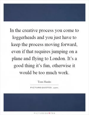In the creative process you come to loggerheads and you just have to keep the process moving forward, even if that requires jumping on a plane and flying to London. It’s a good thing it’s fun, otherwise it would be too much work Picture Quote #1