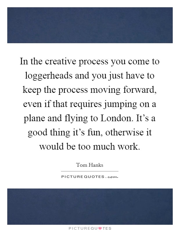 In the creative process you come to loggerheads and you just have to keep the process moving forward, even if that requires jumping on a plane and flying to London. It's a good thing it's fun, otherwise it would be too much work Picture Quote #1