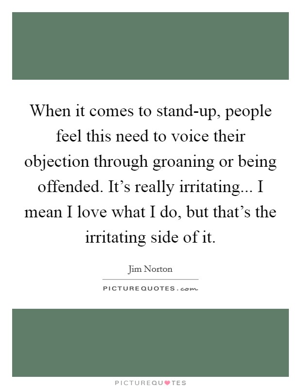 When it comes to stand-up, people feel this need to voice their objection through groaning or being offended. It's really irritating... I mean I love what I do, but that's the irritating side of it Picture Quote #1