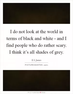 I do not look at the world in terms of black and white - and I find people who do rather scary. I think it’s all shades of grey Picture Quote #1