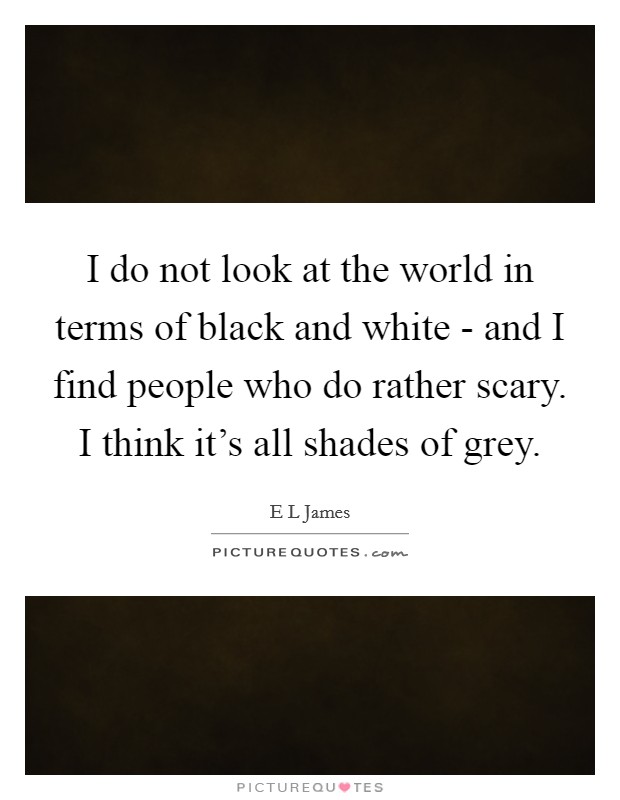 I do not look at the world in terms of black and white - and I find people who do rather scary. I think it's all shades of grey Picture Quote #1