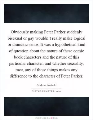 Obviously making Peter Parker suddenly bisexual or gay wouldn’t really make logical or dramatic sense. It was a hypothetical kind of question about the nature of these comic book characters and the nature of this particular character, and whether sexuality, race, any of those things makes any difference to the character of Peter Parker Picture Quote #1