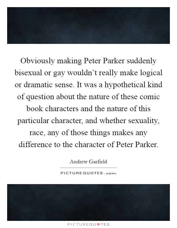 Obviously making Peter Parker suddenly bisexual or gay wouldn't really make logical or dramatic sense. It was a hypothetical kind of question about the nature of these comic book characters and the nature of this particular character, and whether sexuality, race, any of those things makes any difference to the character of Peter Parker Picture Quote #1