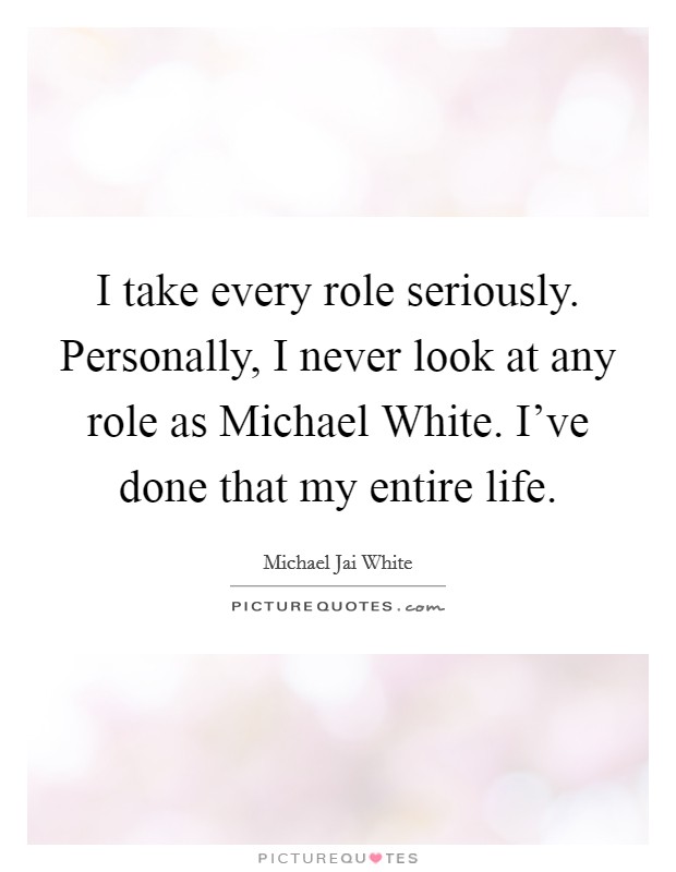 I take every role seriously. Personally, I never look at any role as Michael White. I've done that my entire life Picture Quote #1