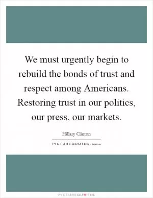 We must urgently begin to rebuild the bonds of trust and respect among Americans. Restoring trust in our politics, our press, our markets Picture Quote #1