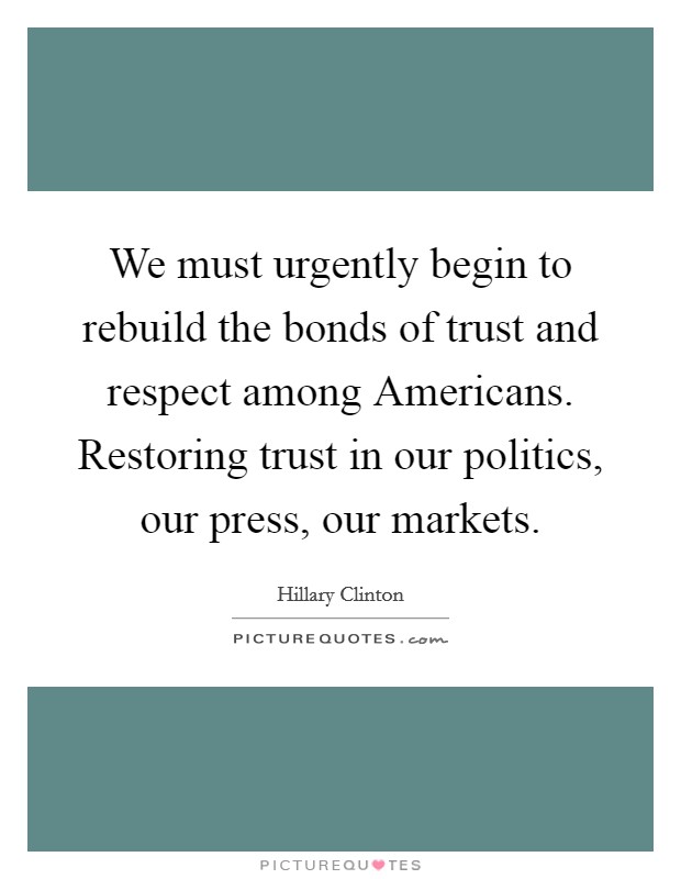 We must urgently begin to rebuild the bonds of trust and respect among Americans. Restoring trust in our politics, our press, our markets Picture Quote #1