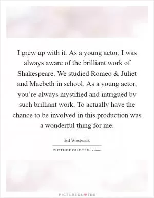 I grew up with it. As a young actor, I was always aware of the brilliant work of Shakespeare. We studied Romeo and Juliet and Macbeth in school. As a young actor, you’re always mystified and intrigued by such brilliant work. To actually have the chance to be involved in this production was a wonderful thing for me Picture Quote #1