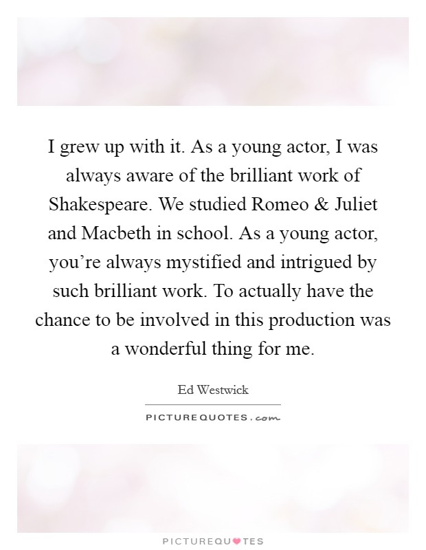 I grew up with it. As a young actor, I was always aware of the brilliant work of Shakespeare. We studied Romeo and Juliet and Macbeth in school. As a young actor, you're always mystified and intrigued by such brilliant work. To actually have the chance to be involved in this production was a wonderful thing for me Picture Quote #1